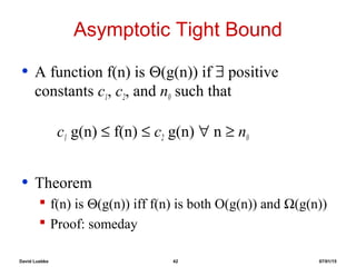 David Luebke 42 07/01/15
Asymptotic Tight Bound
• A function f(n) is Θ(g(n)) if ∃ positive
constants c1, c2, and n0 such that
c1 g(n) ≤ f(n) ≤ c2 g(n) ∀ n ≥ n0
• Theorem
 f(n) is Θ(g(n)) iff f(n) is both O(g(n)) and Ω(g(n))
 Proof: someday
 