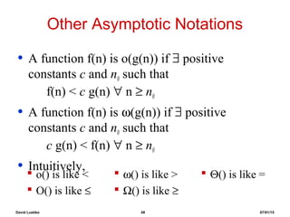 David Luebke 48 07/01/15
Other Asymptotic Notations
• A function f(n) is o(g(n)) if ∃ positive
constants c and n0 such that
f(n) < c g(n) ∀ n ≥ n0
• A function f(n) is ω(g(n)) if ∃ positive
constants c and n0 such that
c g(n) < f(n) ∀ n ≥ n0
• Intuitively,
 o() is like <
 O() is like ≤
 ω() is like >
 Ω() is like ≥
 Θ() is like =
 