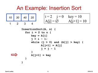David Luebke 9 07/01/15
An Example: Insertion Sort
InsertionSort(A, n) {
for i = 2 to n {
key = A[i]
j = i - 1;
while (j > 0) and (A[j] > key) {
A[j+1] = A[j]
j = j - 1
}
A[j+1] = key
}
}
10 30 40 20
1 2 3 4
i = 2 j = 0 key = 10
A[j] = ∅ A[j+1] = 10
 