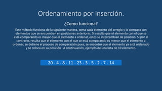 Ordenamiento por inserción.
¿Como funciona?
Este método funciona de la siguiente manera, toma cada elemento del arreglo y lo compara con
elementos que se encuentran en posiciones anteriores. Si resulta que el elemento con el que se
está comparando es mayor que el elemento a ordenar, estos se intercambian de posición. Si por el
contrario, resulta que el elemento con el que se está comparando es menor que el elemento a
ordenar, se detiene el proceso de comparación pues, se encontró que el elemento ya está ordenado
y se coloca en su posición . A continuación, ejemplo de una lista de 10 elemento.
20 - 4 - 8 - 11 - 23 - 3 - 5 - 2 - 7 - 14
 