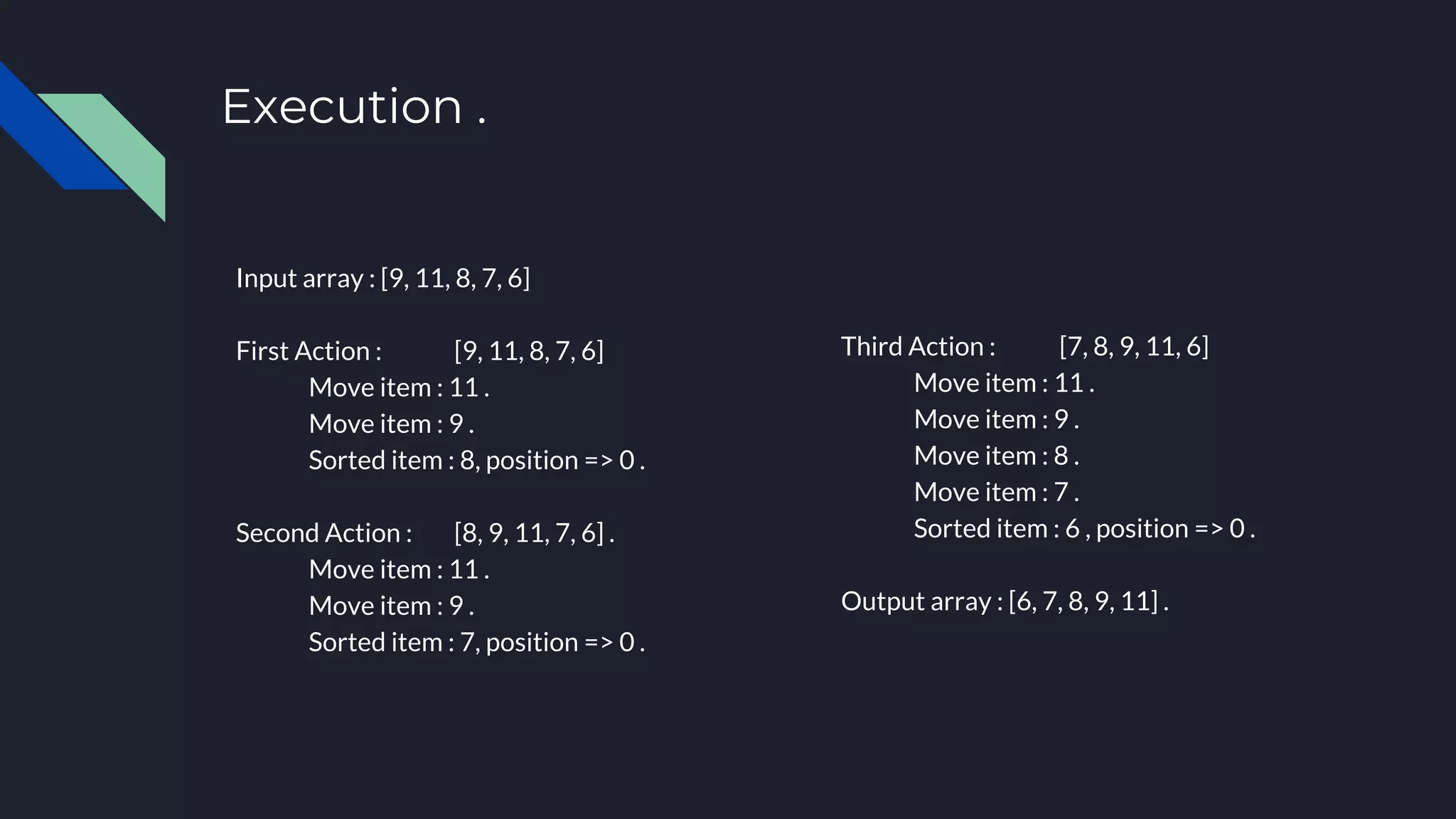 Execution .
Input array : [9, 11, 8, 7, 6]
First Action : [9, 11, 8, 7, 6]
Move item : 11 .
Move item : 9 .
Sorted item : 8, position => 0 .
Second Action : [8, 9, 11, 7, 6] .
Move item : 11 .
Move item : 9 .
Sorted item : 7, position => 0 .
Third Action : [7, 8, 9, 11, 6]
Move item : 11 .
Move item : 9 .
Move item : 8 .
Move item : 7 .
Sorted item : 6 , position => 0 .
Output array : [6, 7, 8, 9, 11] .
 