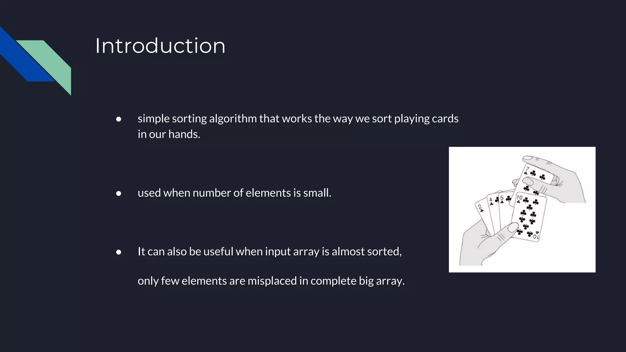 Introduction
● simple sorting algorithm that works the way we sort playing cards
in our hands.
● used when number of elements is small.
● It can also be useful when input array is almost sorted,
only few elements are misplaced in complete big array.
 
