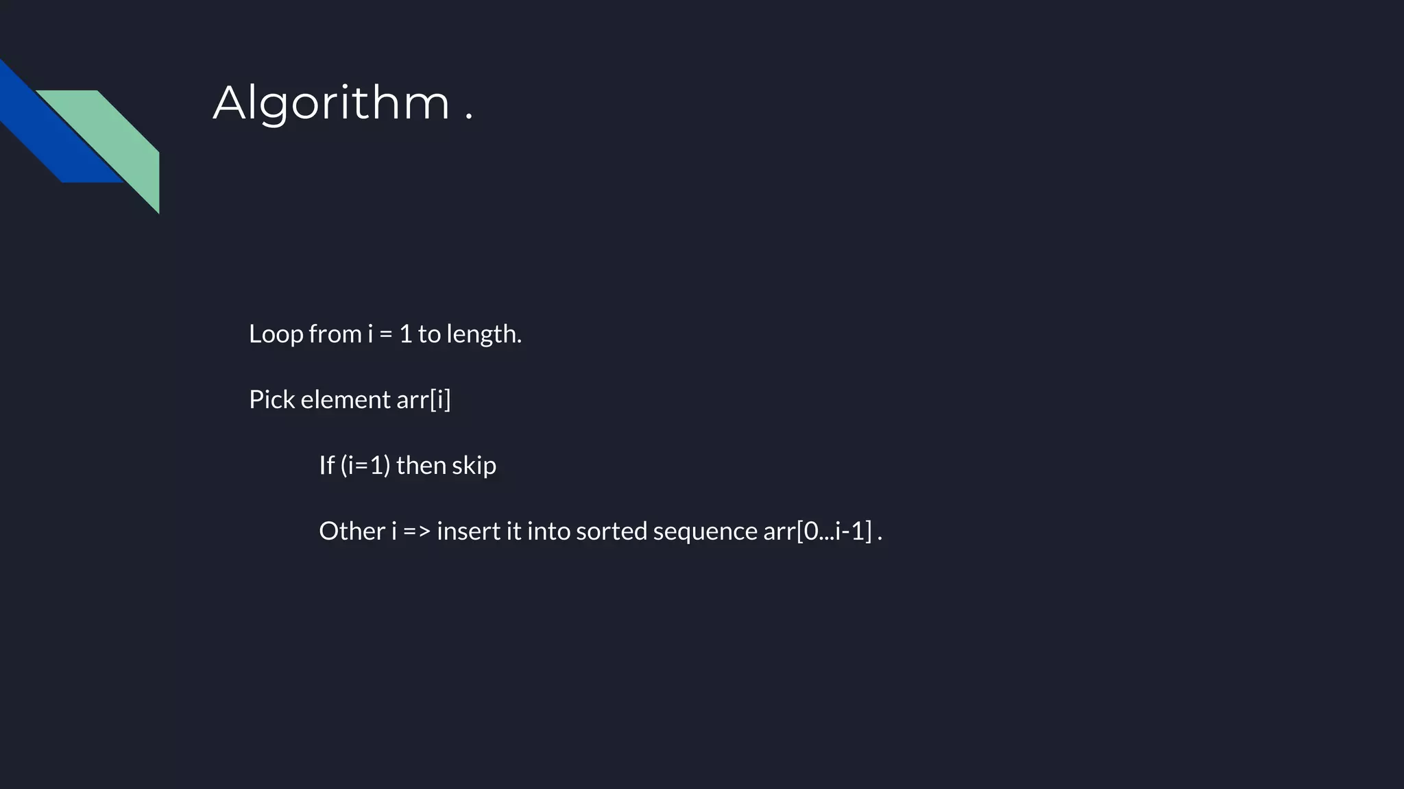 Algorithm .
Loop from i = 1 to length.
Pick element arr[i]
If (i=1) then skip
Other i => insert it into sorted sequence arr[0...i-1] .
 