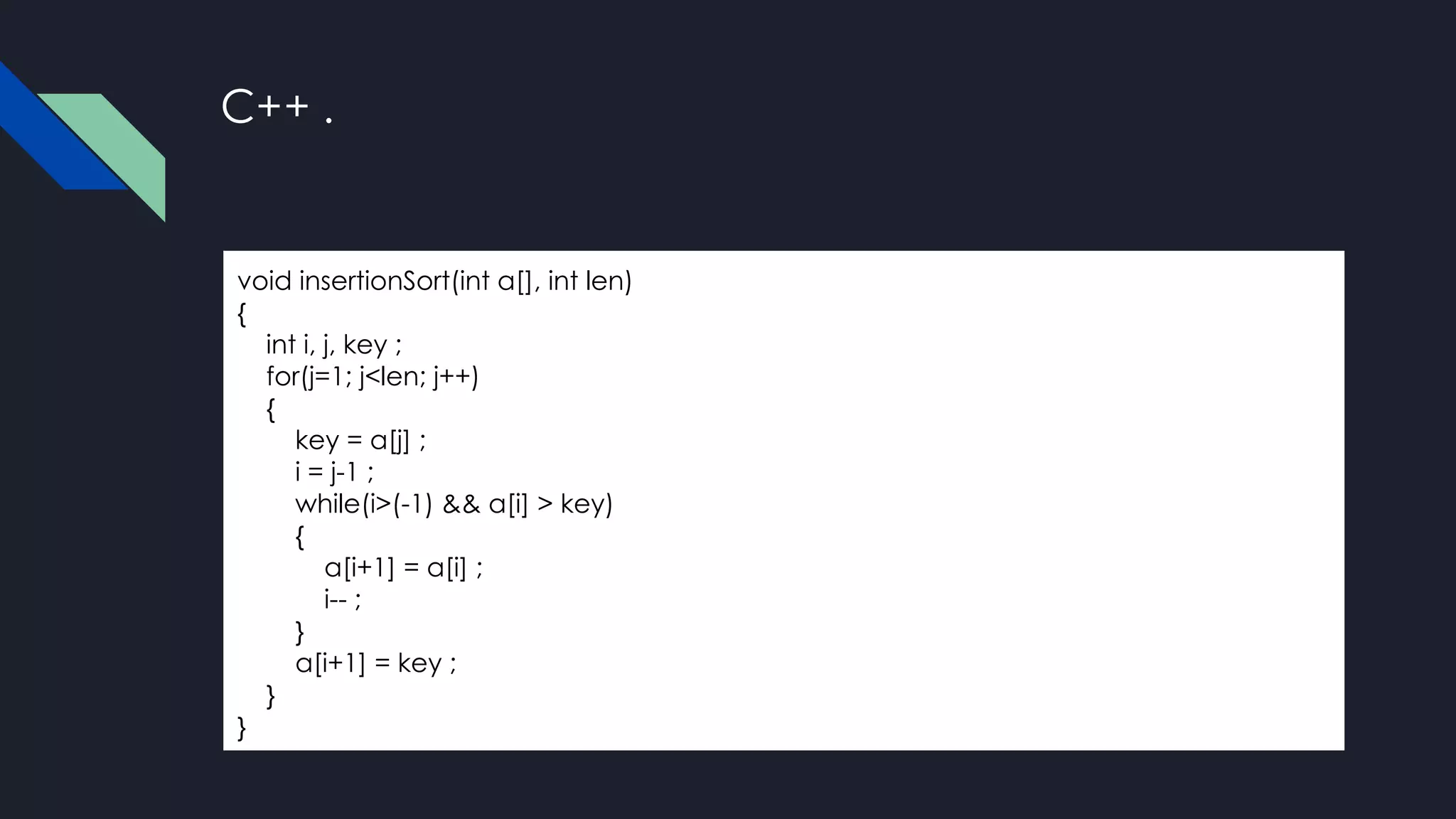 C++ .
void insertionSort(int a[], int len)
{
int i, j, key ;
for(j=1; j<len; j++)
{
key = a[j] ;
i = j-1 ;
while(i>(-1) && a[i] > key)
{
a[i+1] = a[i] ;
i-- ;
}
a[i+1] = key ;
}
}
 