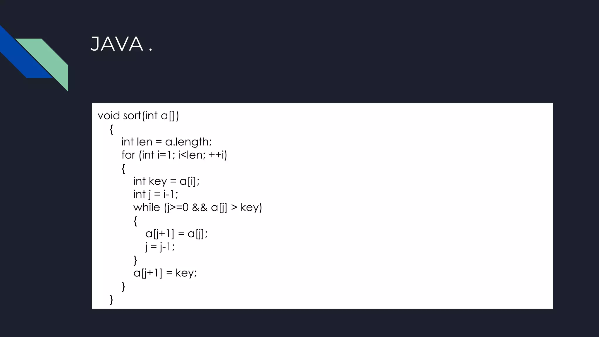 JAVA .
void sort(int a[])
{
int len = a.length;
for (int i=1; i<len; ++i)
{
int key = a[i];
int j = i-1;
while (j>=0 && a[j] > key)
{
a[j+1] = a[j];
j = j-1;
}
a[j+1] = key;
}
}
 