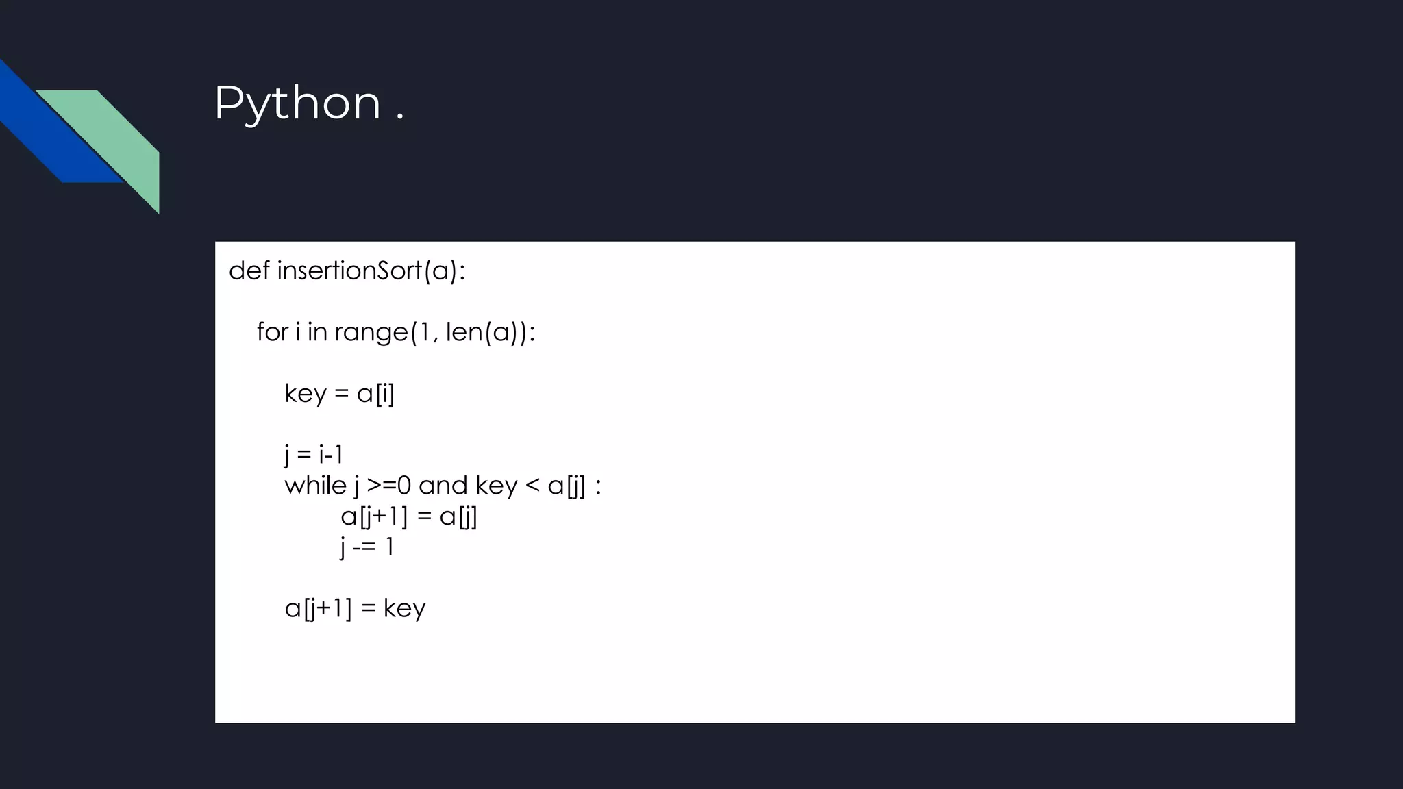 Python .
def insertionSort(a):
for i in range(1, len(a)):
key = a[i]
j = i-1
while j >=0 and key < a[j] :
a[j+1] = a[j]
j -= 1
a[j+1] = key
 
