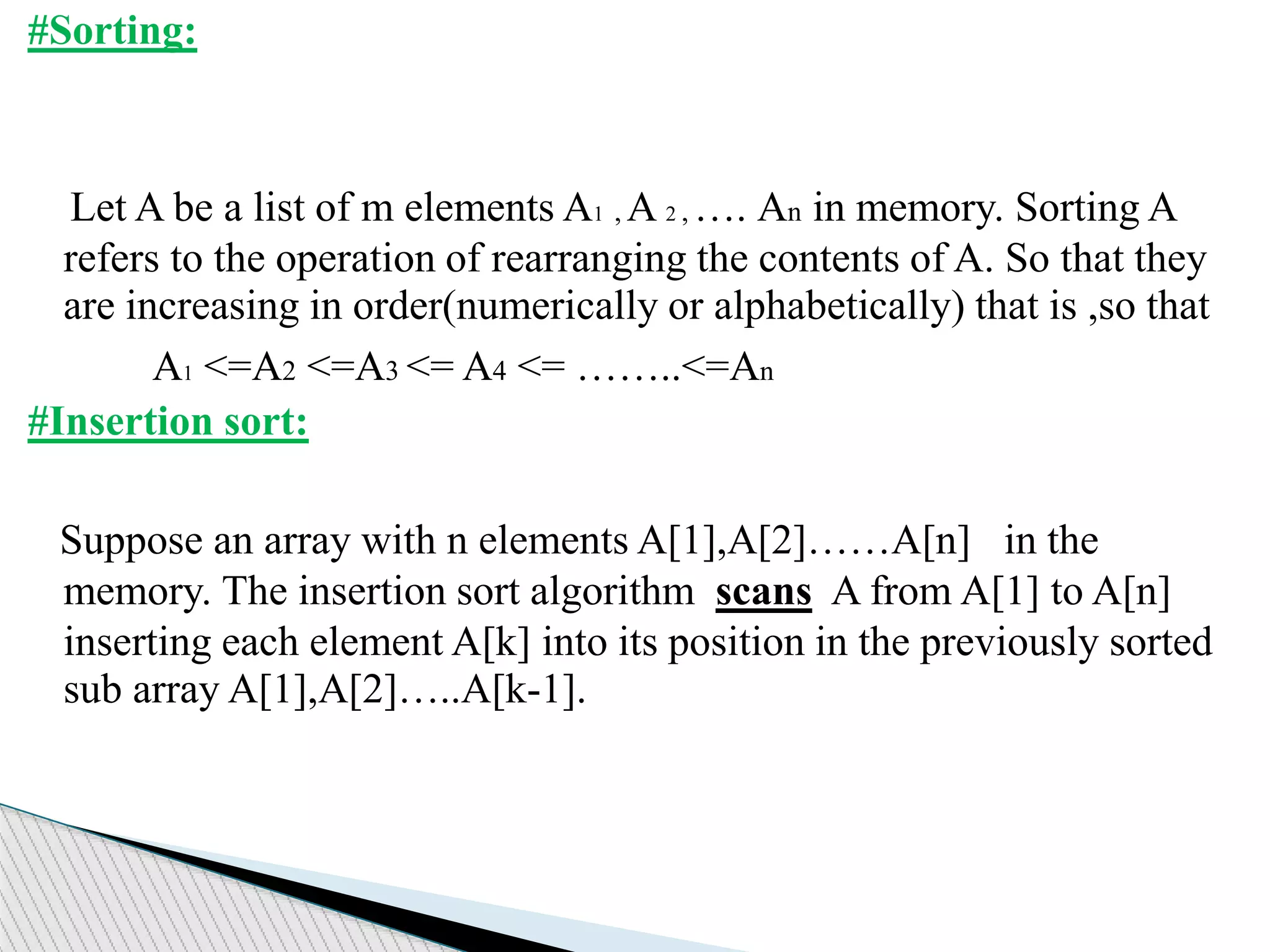 #Sorting:
Let A be a list of m elements A1 , A 2 , …. An in memory. Sorting A
refers to the operation of rearranging the contents of A. So that they
are increasing in order(numerically or alphabetically) that is ,so that
A1 <=A2 <=A3 <= A4 <= ……..<=An
#Insertion sort:
Suppose an array with n elements A[1],A[2]……A[n] in the
memory. The insertion sort algorithm scans A from A[1] to A[n]
inserting each element A[k] into its position in the previously sorted
sub array A[1],A[2]…..A[k-1].
 
