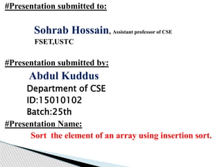 #Presentation submitted to:
Sohrab Hossain, Assistant professor of CSE
FSET,USTC
#Presentation submitted by:
Abdul Kuddus
Department of CSE
ID:15010102
Batch:25th
#Presentation Name:
Sort the element of an array using insertion sort.
 