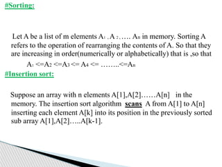 #Sorting:
Let A be a list of m elements A1 , A 2 , …. An in memory. Sorting A
refers to the operation of rearranging the contents of A. So that they
are increasing in order(numerically or alphabetically) that is ,so that
A1 <=A2 <=A3 <= A4 <= ……..<=An
#Insertion sort:
Suppose an array with n elements A[1],A[2]……A[n] in the
memory. The insertion sort algorithm scans A from A[1] to A[n]
inserting each element A[k] into its position in the previously sorted
sub array A[1],A[2]…..A[k-1].
 