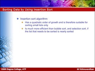 Data Structures and Algorithms
Session 4Ver. 1.0
Insertion sort algorithm:
Has a quadratic order of growth and is therefore suitable for
sorting small lists only
Is much more efficient than bubble sort, and selection sort, if
the list that needs to be sorted is nearly sorted
Sorting Data by Using Insertion Sort
 