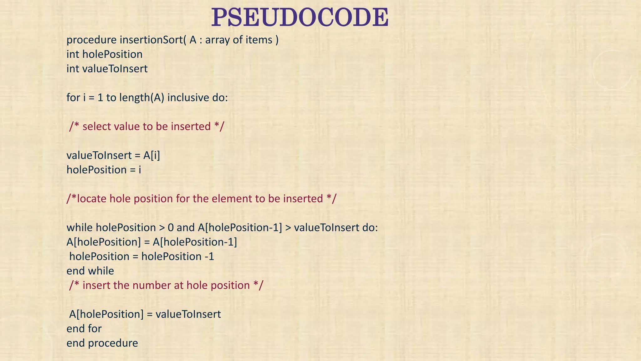 PSEUDOCODE
procedure insertionSort( A : array of items )
int holePosition
int valueToInsert
for i = 1 to length(A) inclusive do:
/* select value to be inserted */
valueToInsert = A[i]
holePosition = i
/*locate hole position for the element to be inserted */
while holePosition > 0 and A[holePosition-1] > valueToInsert do:
A[holePosition] = A[holePosition-1]
holePosition = holePosition -1
end while
/* insert the number at hole position */
A[holePosition] = valueToInsert
end for
end procedure
 