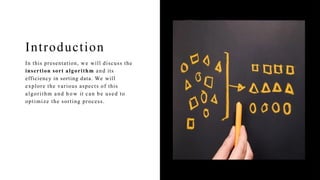 Introduction
In this presentation, we will discuss the
insertion sort algorithm and its
efficiency in sorting data. We will
explore the various aspects of this
algorithm and h o w it can be used to
optimize the sorting process.
 
