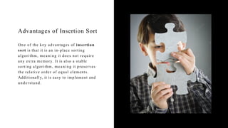 Advantages of Insertion Sort
One of the key advantages of insertion
sort is that it is an in-place sorting
algorithm, meaning it does not require
any extra memory. It is also a stable
sorting algorithm, meaning it preserves
the relative order of equal elements.
Additionally, it is easy to implement and
understand.
 