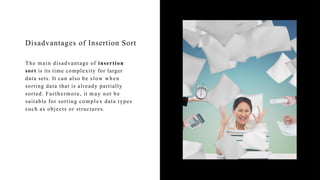 Disadvantages of Insertion Sort
The main disadvantage of insertion
sort is its time complexity for larger
data sets. It can also be slow when
sorting data that is already partially
sorted. Furthermore, it m a y not be
suitable for sorting complex data types
such as objects or structures.
 