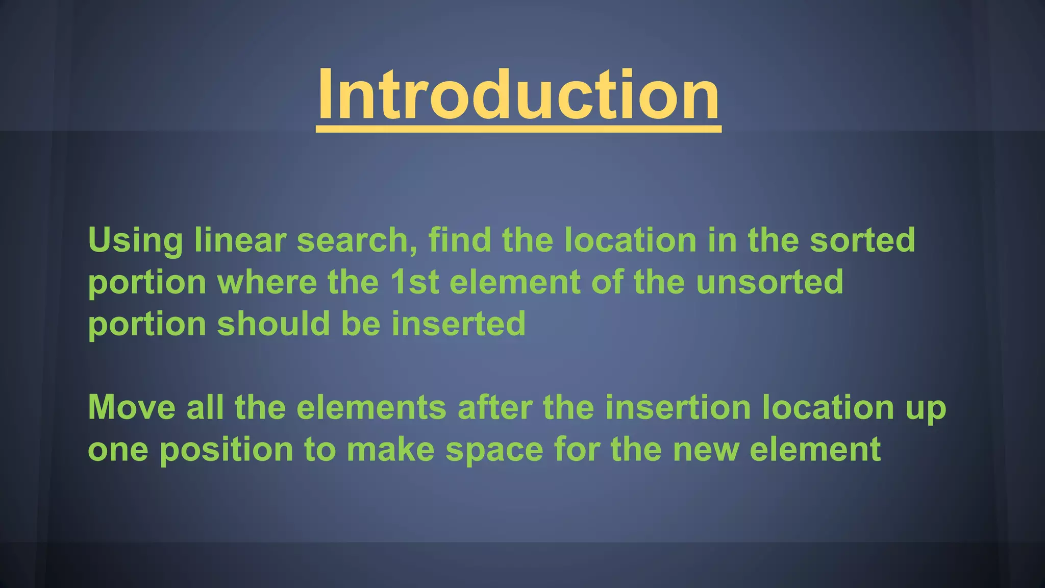 Introduction
Using linear search, find the location in the sorted
portion where the 1st element of the unsorted
portion should be inserted
Move all the elements after the insertion location up
one position to make space for the new element