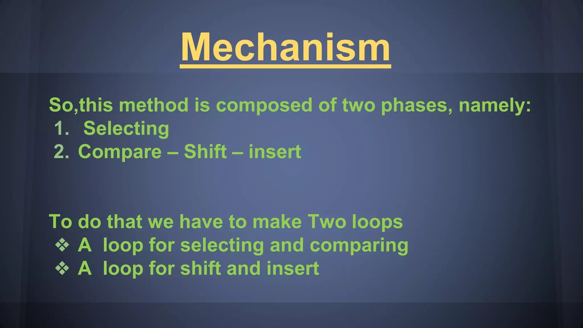 Mechanism
So,this method is composed of two phases, namely:
1. Selecting
2. Compare – Shift – insert
To do that we have to make Two loops
❖ A loop for selecting and comparing
❖ A loop for shift and insert
