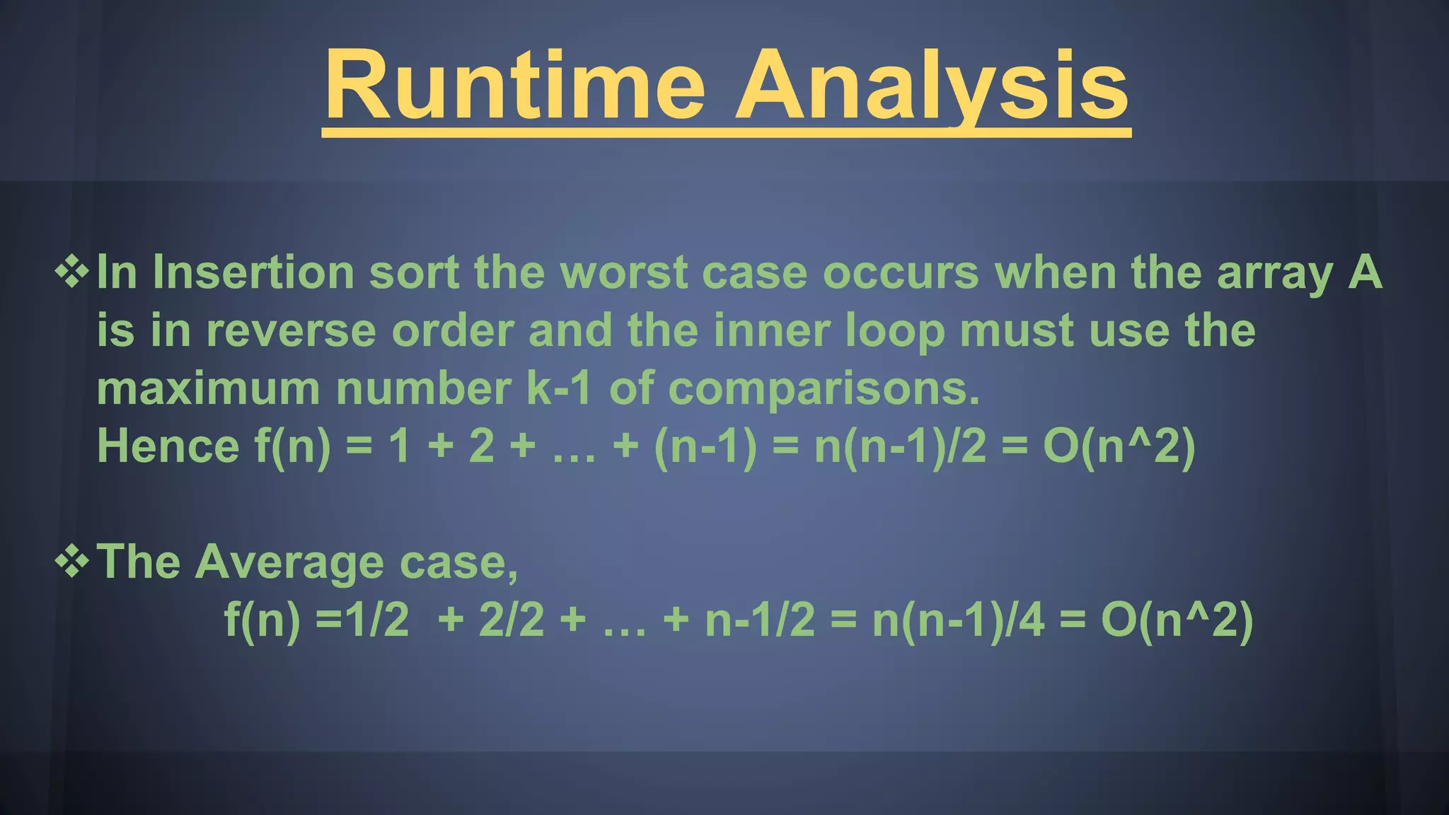Runtime Analysis
In Insertion sort the worst case occurs when the array A
is in reverse order and the inner loop must use the
maximum number k-1 of comparisons.
Hence f(n) = 1 + 2 + … + (n-1) = n(n-1)/2 = O(n^2)
The Average case,
f(n) =1/2 + 2/2 + … + n-1/2 = n(n-1)/4 = O(n^2)