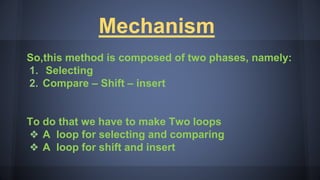 Mechanism
So,this method is composed of two phases, namely:
1. Selecting
2. Compare – Shift – insert
To do that we have to make Two loops
❖ A loop for selecting and comparing
❖ A loop for shift and insert
 