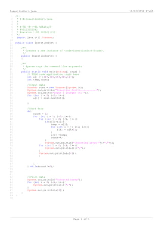 InsertionSort.java                                                         11/12/2552 17:05

 1   /**
 2    * @(#)InsertionSort.java
 3    *
 4    *
 5    * @¹ÒÂ ¹Ñ¹·ªÑÂ ¾ÙÅà¢µ¡Ô¨
 6    * @50113252042
 7    * @version 1.00 2009/11/12
 8    */
 9    import java.util.Scanner;
10
11   public class InsertionSort {
12
13       /**
14         * Creates a new instance of <code>InsertionSort</code>.
15         */
16       public InsertionSort() {
17       }
18
19       /**
20        * @param args the command line arguments
21        */
22       public static void main(String[] args) {
23           // TODO code application logic here
24           int a[] = {567,345,653,345,467};
25           int temp,count;
26
27           //Input data
28           Scanner scan = new Scanner(System.in);
29           System.out.println("Insertion Sortn===========");
30           System.out.print("Input 5 integer n: ");
31           for (int i = 0; i<5; i++){
32               a[i] = scan.nextInt();
33
34           }
35
36           //Sort data
37           do{
38               count = 0;
39               for (int i = 1; i<5; i++){
40                   for (int j = 0; j<i; j++){
41                       if(a[j]>a[i]){
42                           temp = a[j];
43                           for (int k = j; k<i; k++){
44                               a[k] = a[k+1];
45                           }
46                           a[i] =temp;
47                           count++;
48                       }
49                       System.out.println("nSorting arrey "+i+","+j);
50                   for (int l = 0; l<4; l++){
51                       System.out.print(a[l]+",");
52                   }
53                   System.out.println(a[4]);
54                   }
55
56
57               }
58           } while(count!=0);
59
60
61
62           //Print data
63           System.out.println("nSorted arrey");
64           for (int i = 0; i<4; i++){
65               System.out.print(a[i]+",");
66           }
67           System.out.println(a[4]);
68       }
69   }
70




                                            Page 1 of 1
 