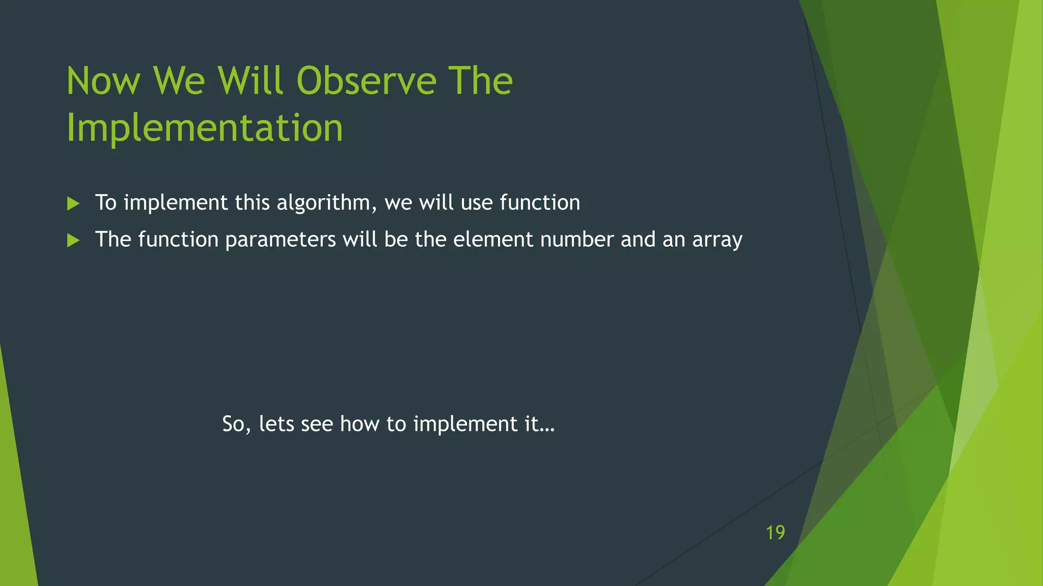 Now We Will Observe The
Implementation
 To implement this algorithm, we will use function
 The function parameters will be the element number and an array
So, lets see how to implement it…
19
 