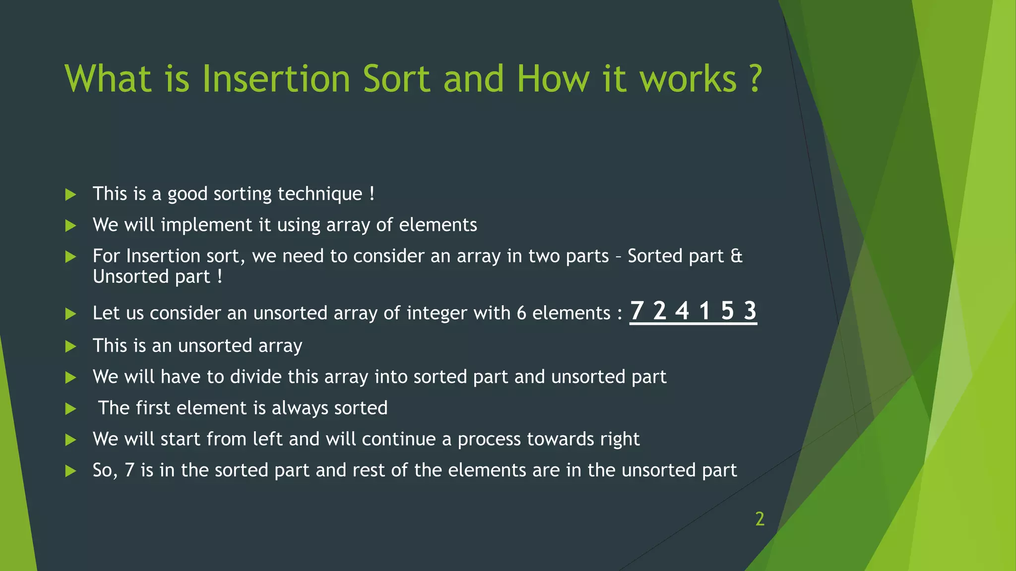What is Insertion Sort and How it works ?
 This is a good sorting technique !
 We will implement it using array of elements
 For Insertion sort, we need to consider an array in two parts – Sorted part &
Unsorted part !
 Let us consider an unsorted array of integer with 6 elements : 7 2 4 1 5 3
 This is an unsorted array
 We will have to divide this array into sorted part and unsorted part
 The first element is always sorted
 We will start from left and will continue a process towards right
 So, 7 is in the sorted part and rest of the elements are in the unsorted part
2
 