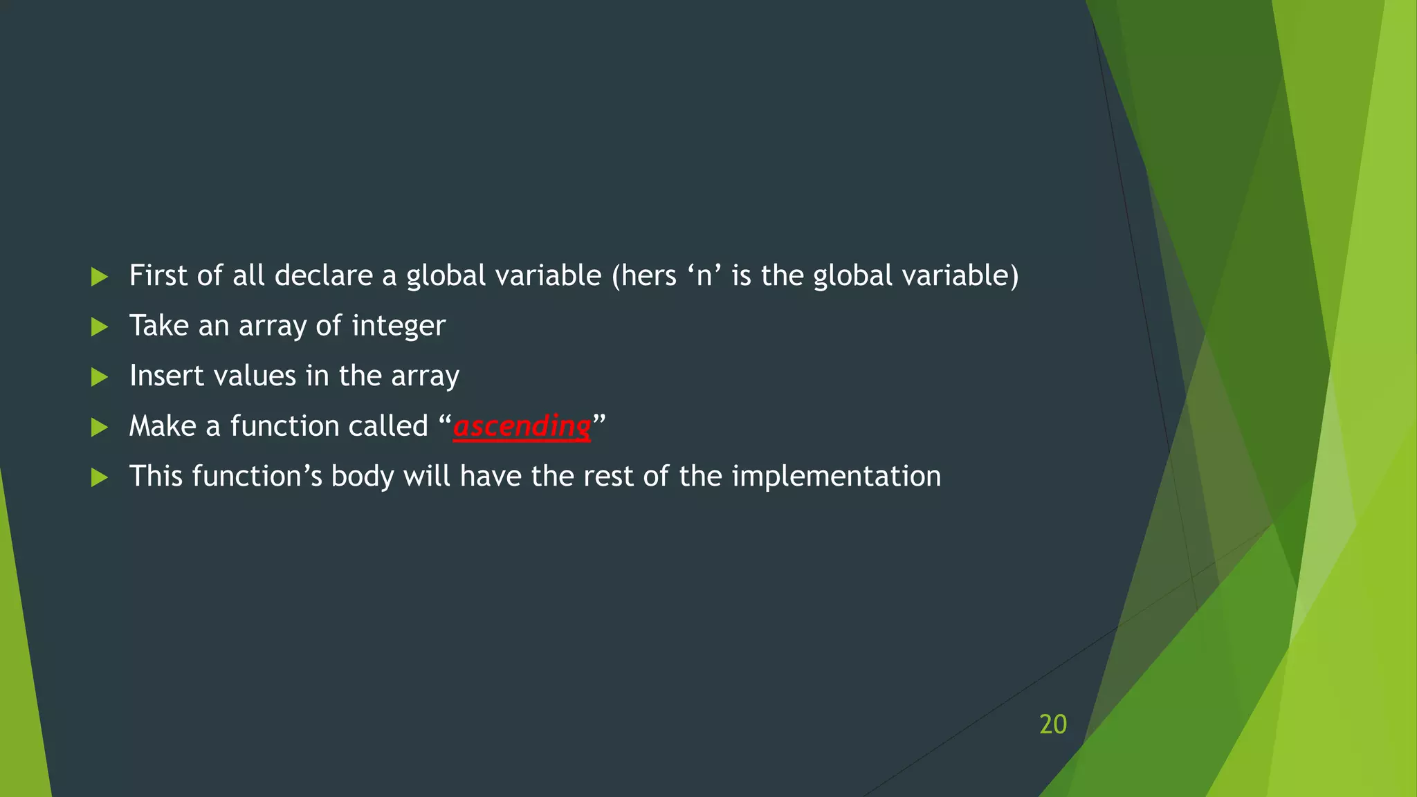  First of all declare a global variable (hers ‘n’ is the global variable)
 Take an array of integer
 Insert values in the array
 Make a function called “ascending”
 This function’s body will have the rest of the implementation
20
 