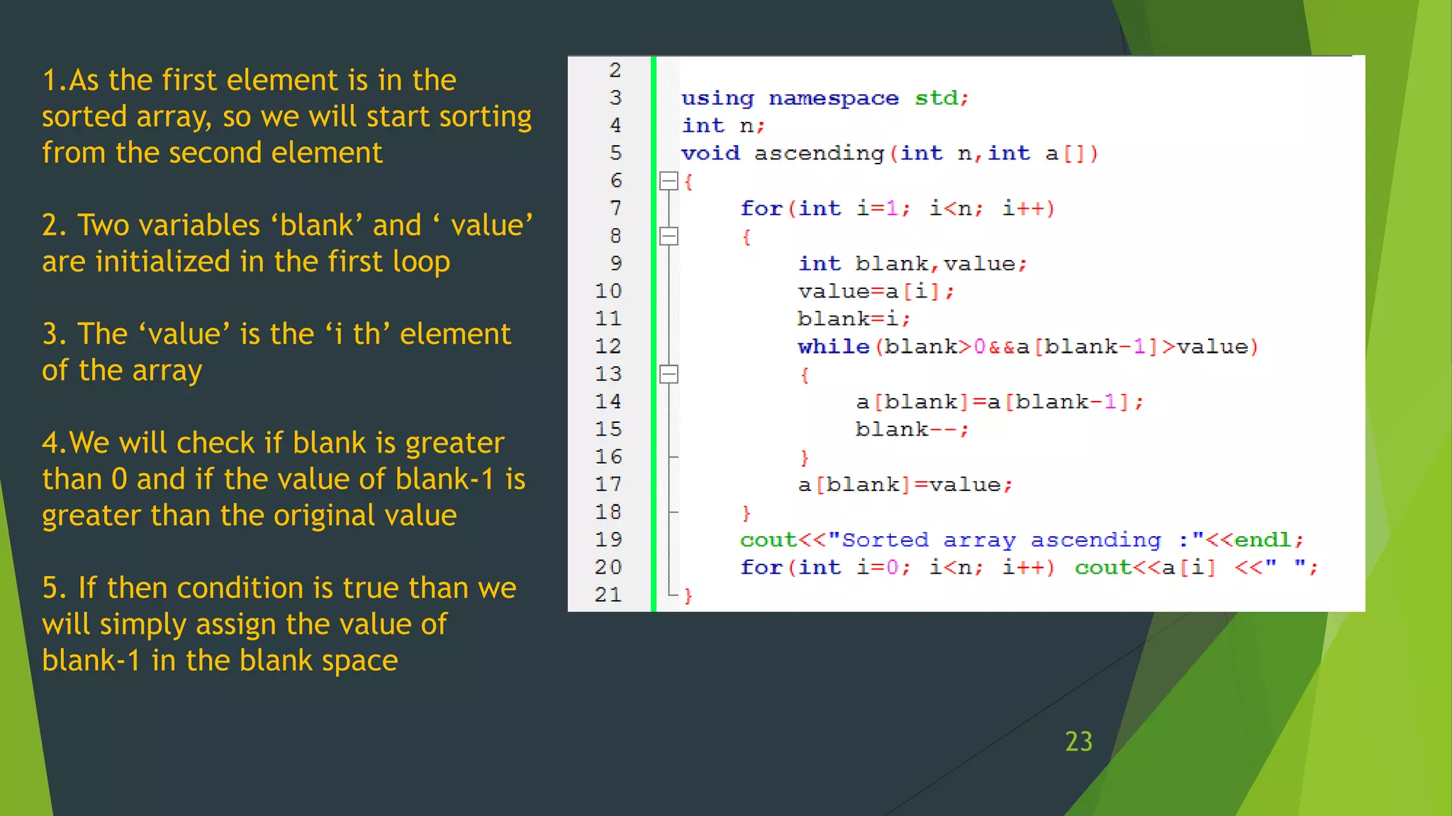 1.As the first element is in the
sorted array, so we will start sorting
from the second element
2. Two variables ‘blank’ and ‘ value’
are initialized in the first loop
3. The ‘value’ is the ‘i th’ element
of the array
4.We will check if blank is greater
than 0 and if the value of blank-1 is
greater than the original value
5. If then condition is true than we
will simply assign the value of
blank-1 in the blank space
23
 