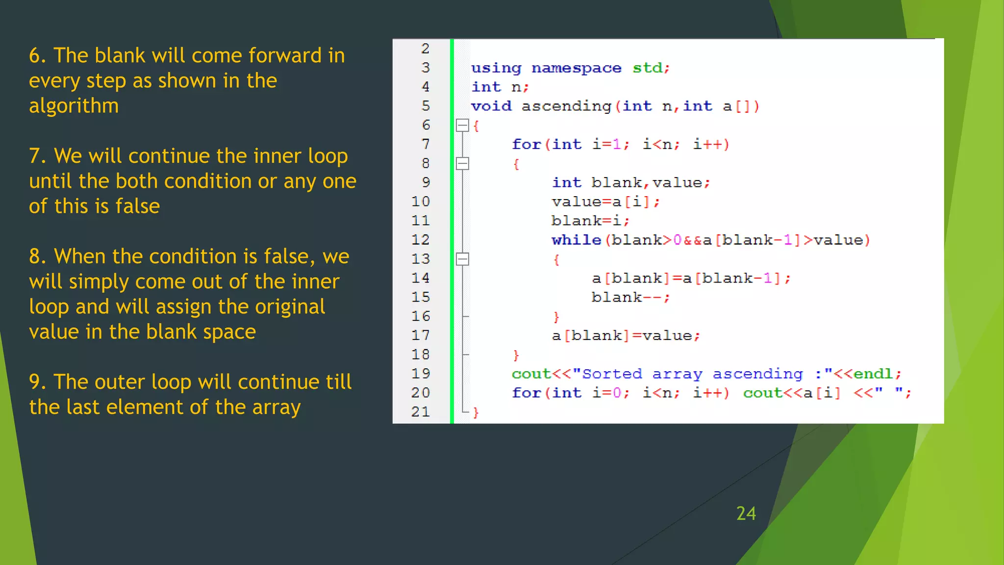 6. The blank will come forward in
every step as shown in the
algorithm
7. We will continue the inner loop
until the both condition or any one
of this is false
8. When the condition is false, we
will simply come out of the inner
loop and will assign the original
value in the blank space
9. The outer loop will continue till
the last element of the array
24
 