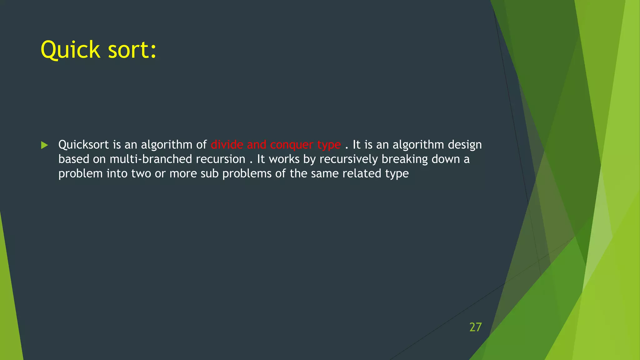 Quick sort:
 Quicksort is an algorithm of divide and conquer type . It is an algorithm design
based on multi-branched recursion . It works by recursively breaking down a
problem into two or more sub problems of the same related type
27
 
