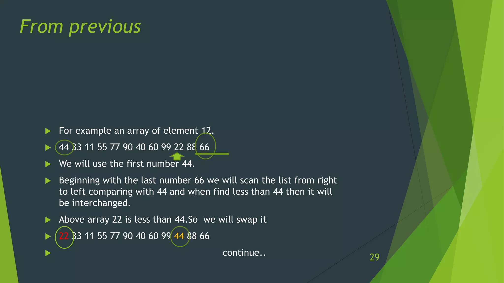  For example an array of element 12.
 44 33 11 55 77 90 40 60 99 22 88 66
 We will use the first number 44.
 Beginning with the last number 66 we will scan the list from right
to left comparing with 44 and when find less than 44 then it will
be interchanged.
 Above array 22 is less than 44.So we will swap it
 22 33 11 55 77 90 40 60 99 44 88 66
 continue..
From previous
29
 