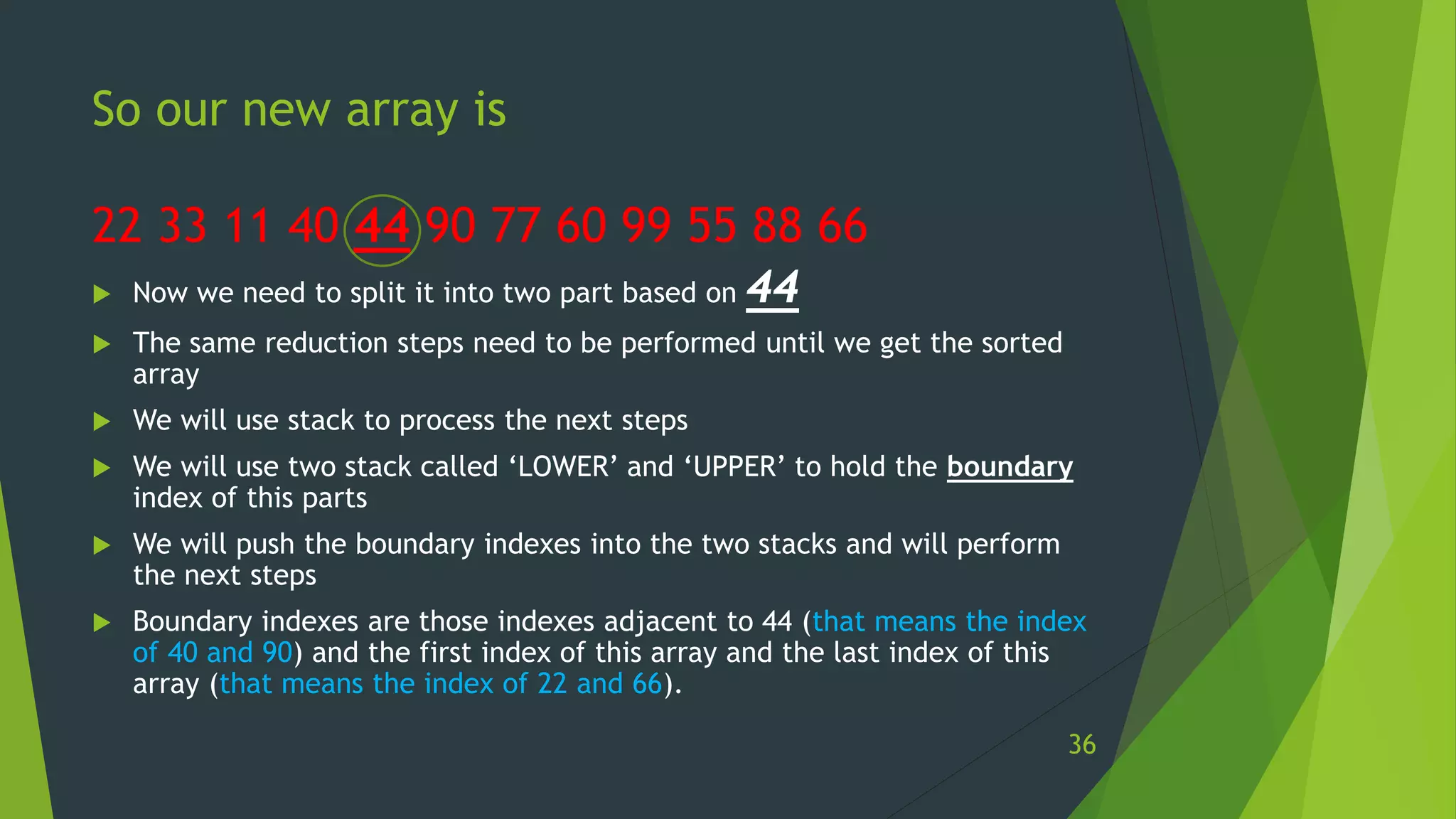 So our new array is
22 33 11 40 44 90 77 60 99 55 88 66
 Now we need to split it into two part based on 44
 The same reduction steps need to be performed until we get the sorted
array
 We will use stack to process the next steps
 We will use two stack called ‘LOWER’ and ‘UPPER’ to hold the boundary
index of this parts
 We will push the boundary indexes into the two stacks and will perform
the next steps
 Boundary indexes are those indexes adjacent to 44 (that means the index
of 40 and 90) and the first index of this array and the last index of this
array (that means the index of 22 and 66).
36
 