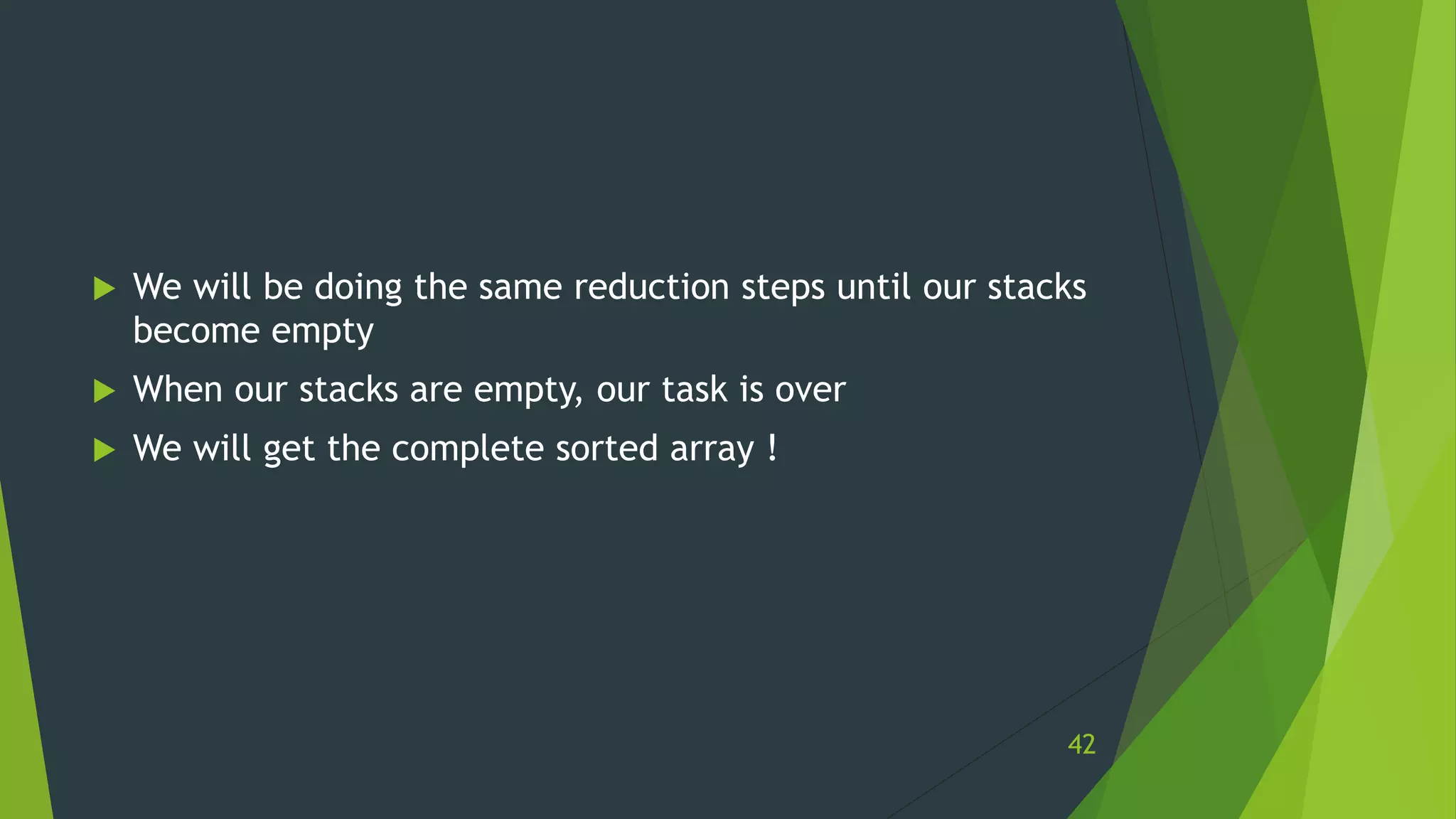  We will be doing the same reduction steps until our stacks
become empty
 When our stacks are empty, our task is over
 We will get the complete sorted array !
42
 