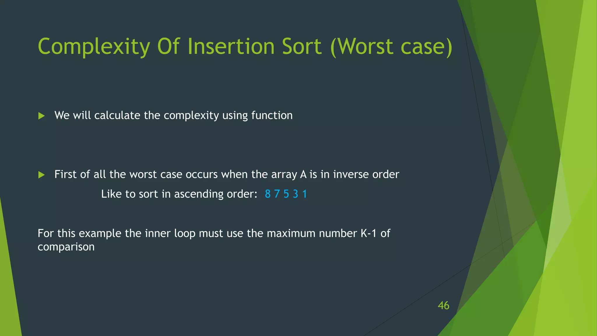 Complexity Of Insertion Sort (Worst case)
 We will calculate the complexity using function
 First of all the worst case occurs when the array A is in inverse order
Like to sort in ascending order: 8 7 5 3 1
For this example the inner loop must use the maximum number K-1 of
comparison
46
 