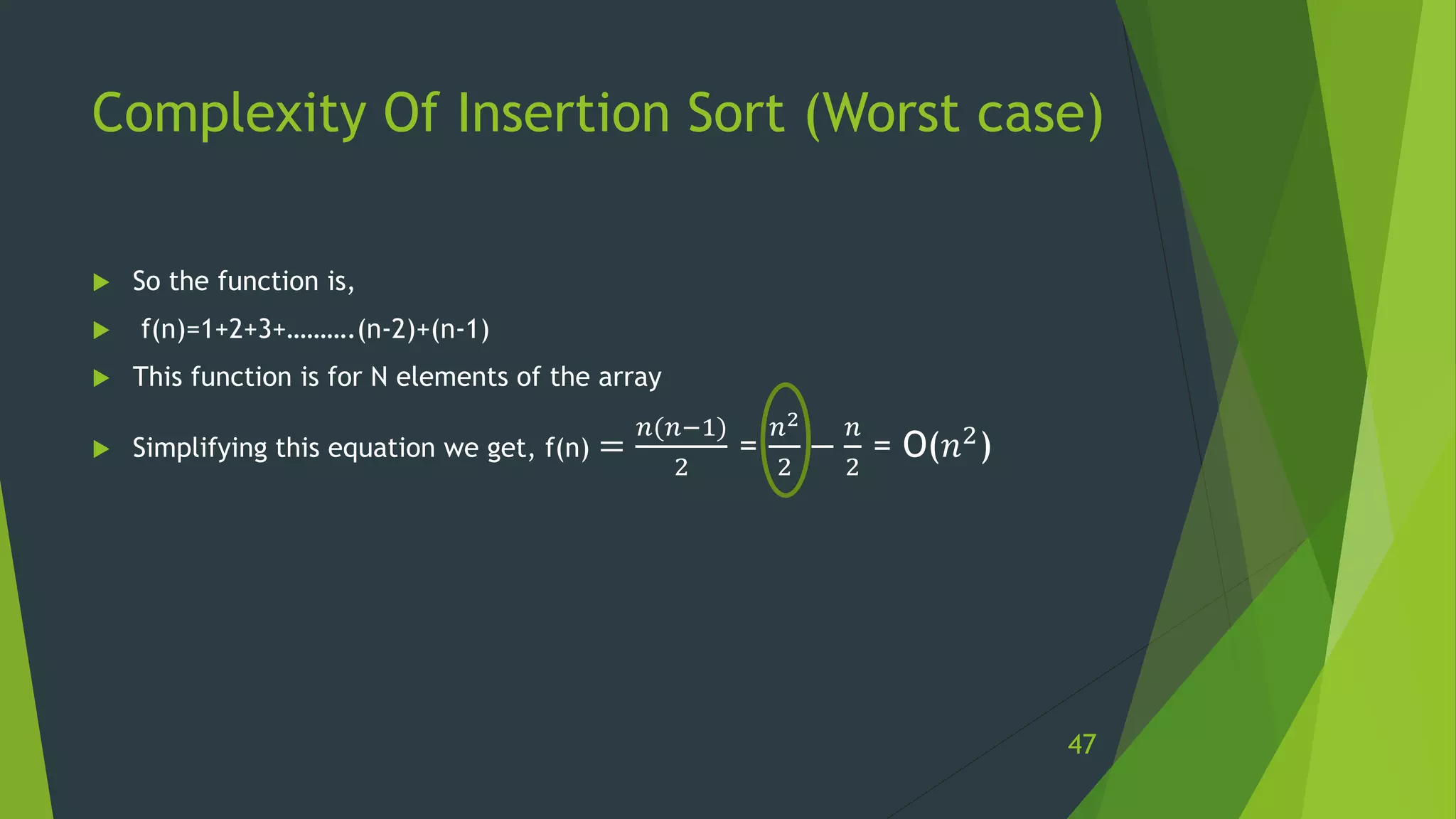 Complexity Of Insertion Sort (Worst case)
 So the function is,
 f(n)=1+2+3+……….(n-2)+(n-1)
 This function is for N elements of the array
 Simplifying this equation we get, f(n) =
𝑛(𝑛−1)
2
=
𝑛2
2
−
𝑛
2
= O(𝑛2)
47
 
