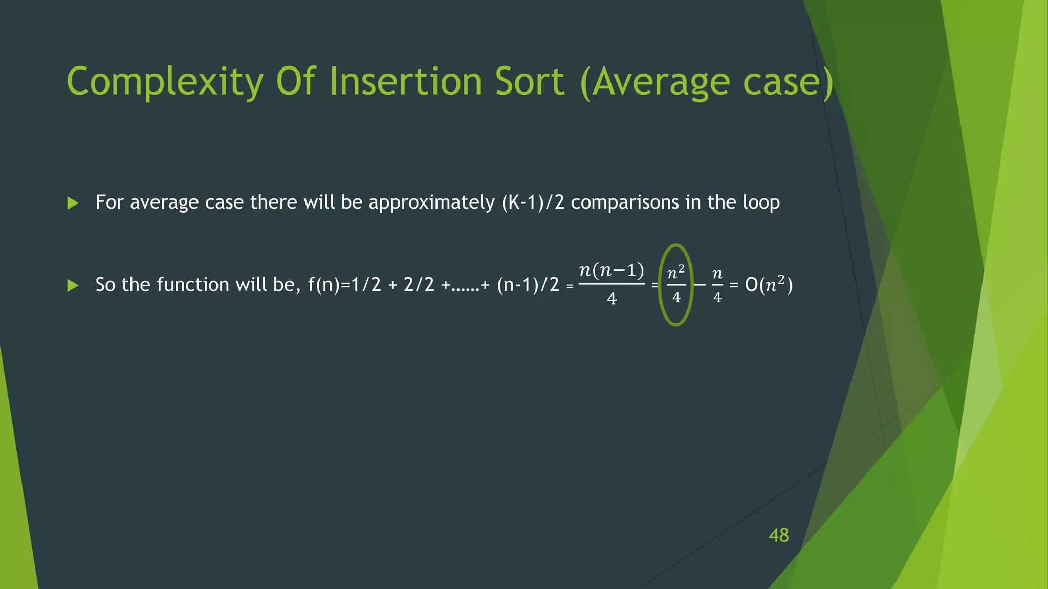 Complexity Of Insertion Sort (Average case)
 For average case there will be approximately (K-1)/2 comparisons in the loop
 So the function will be, f(n)=1/2 + 2/2 +……+ (n-1)/2 =
𝑛(𝑛−1)
4
=
𝑛2
4
−
𝑛
4
= O(𝑛2)
48
 