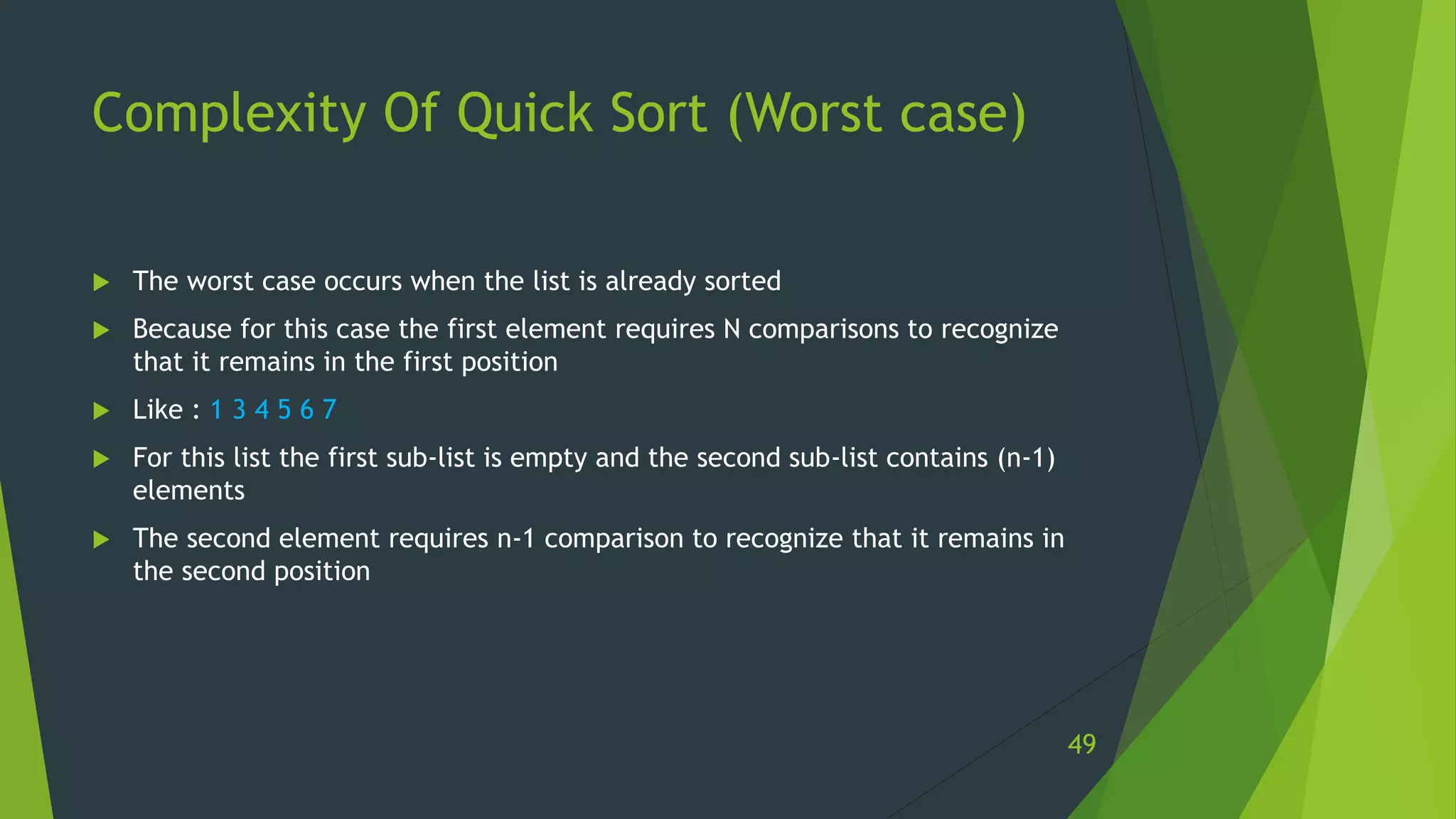 Complexity Of Quick Sort (Worst case)
 The worst case occurs when the list is already sorted
 Because for this case the first element requires N comparisons to recognize
that it remains in the first position
 Like : 1 3 4 5 6 7
 For this list the first sub-list is empty and the second sub-list contains (n-1)
elements
 The second element requires n-1 comparison to recognize that it remains in
the second position
49
 