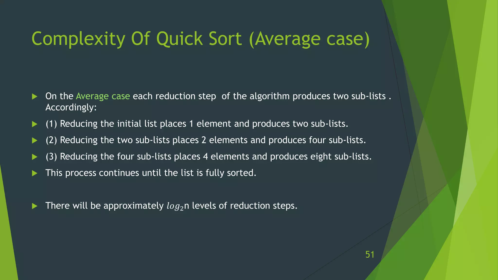 Complexity Of Quick Sort (Average case)
 On the Average case each reduction step of the algorithm produces two sub-lists .
Accordingly:
 (1) Reducing the initial list places 1 element and produces two sub-lists.
 (2) Reducing the two sub-lists places 2 elements and produces four sub-lists.
 (3) Reducing the four sub-lists places 4 elements and produces eight sub-lists.
 This process continues until the list is fully sorted.
 There will be approximately 𝑙𝑜𝑔2n levels of reduction steps.
51
 