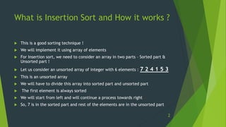 What is Insertion Sort and How it works ?
 This is a good sorting technique !
 We will implement it using array of elements
 For Insertion sort, we need to consider an array in two parts – Sorted part &
Unsorted part !
 Let us consider an unsorted array of integer with 6 elements : 7 2 4 1 5 3
 This is an unsorted array
 We will have to divide this array into sorted part and unsorted part
 The first element is always sorted
 We will start from left and will continue a process towards right
 So, 7 is in the sorted part and rest of the elements are in the unsorted part
2
 