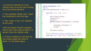 1.As the first element is in the
sorted array, so we will start sorting
from the second element
2. Two variables ‘blank’ and ‘ value’
are initialized in the first loop
3. The ‘value’ is the ‘i th’ element
of the array
4.We will check if blank is greater
than 0 and if the value of blank-1 is
greater than the original value
5. If then condition is true than we
will simply assign the value of
blank-1 in the blank space
23
 