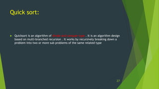 Quick sort:
 Quicksort is an algorithm of divide and conquer type . It is an algorithm design
based on multi-branched recursion . It works by recursively breaking down a
problem into two or more sub problems of the same related type
27
 