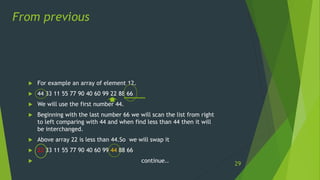  For example an array of element 12.
 44 33 11 55 77 90 40 60 99 22 88 66
 We will use the first number 44.
 Beginning with the last number 66 we will scan the list from right
to left comparing with 44 and when find less than 44 then it will
be interchanged.
 Above array 22 is less than 44.So we will swap it
 22 33 11 55 77 90 40 60 99 44 88 66
 continue..
From previous
29
 