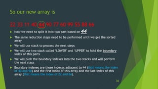 So our new array is
22 33 11 40 44 90 77 60 99 55 88 66
 Now we need to split it into two part based on 44
 The same reduction steps need to be performed until we get the sorted
array
 We will use stack to process the next steps
 We will use two stack called ‘LOWER’ and ‘UPPER’ to hold the boundary
index of this parts
 We will push the boundary indexes into the two stacks and will perform
the next steps
 Boundary indexes are those indexes adjacent to 44 (that means the index
of 40 and 90) and the first index of this array and the last index of this
array (that means the index of 22 and 66).
36
 