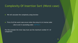 Complexity Of Insertion Sort (Worst case)
 We will calculate the complexity using function
 First of all the worst case occurs when the array A is in inverse order
Like to sort in ascending order: 8 7 5 3 1
For this example the inner loop must use the maximum number K-1 of
comparison
46
 