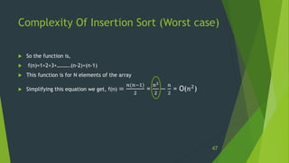 Complexity Of Insertion Sort (Worst case)
 So the function is,
 f(n)=1+2+3+……….(n-2)+(n-1)
 This function is for N elements of the array
 Simplifying this equation we get, f(n) =
𝑛(𝑛−1)
2
=
𝑛2
2
−
𝑛
2
= O(𝑛2)
47
 