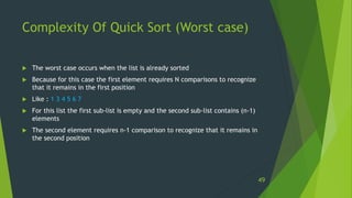 Complexity Of Quick Sort (Worst case)
 The worst case occurs when the list is already sorted
 Because for this case the first element requires N comparisons to recognize
that it remains in the first position
 Like : 1 3 4 5 6 7
 For this list the first sub-list is empty and the second sub-list contains (n-1)
elements
 The second element requires n-1 comparison to recognize that it remains in
the second position
49
 