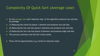 Complexity Of Quick Sort (Average case)
 On the Average case each reduction step of the algorithm produces two sub-lists .
Accordingly:
 (1) Reducing the initial list places 1 element and produces two sub-lists.
 (2) Reducing the two sub-lists places 2 elements and produces four sub-lists.
 (3) Reducing the four sub-lists places 4 elements and produces eight sub-lists.
 This process continues until the list is fully sorted.
 There will be approximately 𝑙𝑜𝑔2n levels of reduction steps.
51
 