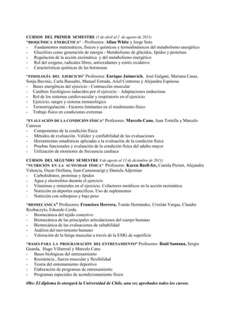 CURSOS DEL PRIMER SEMESTRE (5 de abril al 2 de agosto de 2011)
"BIOQUÍMICA ENERGÉTICA" – Profesores: Allan White y Jorge Soto
- Fundamentos matemáticos, físicos y químicos y termodinámicos del metabolismo energético
- Glucólisis como generación de energía - Metabolismo de glúcidos, lípidos y proteínas
- Regulación de la acción enzimática y del metabolismo energético
- Rol del oxígeno, radicales libres, antioxidantes y estrés oxidativo
- Características químicas de las hormonas
"FISIOLOGÍA DEL EJERCICIO" Profesores: Enrique Jaimovich, José Galgani, Mariana Casas,
Sonja Buvinic, Carla Basualto, Manuel Estrada, Ariel Contreras y Alejandra Espinosa
- Bases energéticas del ejercicio - Contracción muscular
- Cambios fisiológicos inducidos por el ejercicio – Adaptaciones endocrinas
- Rol de los sistemas cardiovascular y respiratorio en el ejercicio
- Ejercicio, sangre y sistema inmunológico
- Termorregulación - Factores limitantes en el rendimiento físico
- Trabajo físico en condiciones extremas
"EVALUACIÓN DE LA CONDICIÓN FÍSICA" Profesores: Marcelo Cano, Juan Tortella y Marcelo
Canessa
- Componentes de la condición física
- Métodos de evaluación. Validez y confiabilidad de las evaluaciones
- Herramientas estadísticas aplicadas a la evaluación de la condición física
- Pruebas funcionales y evaluación de la condición física del adulto mayor
- Utilización de monitores de frecuencia cardiaca
CURSOS DEL SEGUNDO SEMESTRE 9 de agosto al 13 de diciembre de 2011)
"NUTRICIÓN EN LA ACTIVIDAD FÍSICA" Profesores: Karen Basfi-fer, Camila Pierart, Alejandra
Valencia, Oscar Orellana, Jean Camousseigt y Daniela Adjemian
- Carbohidratos, proteínas y lípidos
- Agua y electrolitos durante el ejercicio
- Vitaminas y minerales en el ejercicio. Cofactores metálicos en la acción enzimática
- Nutrición en deportes específicos. Uso de suplementos
- Nutrición con sobrepeso y bajo peso
"BIOMECÁNICA” Profesores: Francisco Herrera, Tomás Hernández, Cristián Vargas, Claudio
Rozbaczylo, Eduardo Cerda.
- Biomecánica del tejido conectivo
- Biomecánica de las principales articulaciones del cuerpo humano
- Biomecánica de las evaluaciones de saltabilidad
- Análisis del movimiento humano
- Valoración de la fatiga muscular a través de la EMG de superficie
"BASES PARA LA PROGRAMACIÓN DEL ENTRENAMIENTO” Profesores: Raúl Santana, Sergio
Guarda, Hugo Villarroel y Marcelo Cano
- Bases biológicas del entrenamiento
- Resistencia , fuerza muscular y flexibilidad
- Teoría del entrenamiento deportivo
- Elaboración de programas de entrenamiento
- Programas especiales de acondicionamiento físico
Obs: El diploma lo otorgará la Universidad de Chile, una vez aprobados todos los cursos.
 