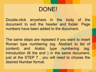 DONE!
Double click anywhere in the body of the‐
document to exit the header and footer. Page
numbers have been added to the document.
The same steps are repeated if you want to insert
Roman type numbering (eg. Abstract to list of
content) and Arabic type numbering (eg.
Introduction till the end ) in the same document,
just at the STEP 7 , you will need to choose the
desired Number format.
 