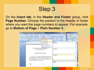Step 3
On the Insert tab, in the Header and Footer group, click
Page Number. Choose the position in the header or footer
where you want the page numbers to appear. For example,
go to Bottom of Page > Plain Number 3.
 