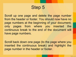 Step 5
Scroll up one page and delete the page number
from the header or footer. You should now have no
page numbers at the beginning of your document;
only pages from where you inserted the
continuous break to the end of the document will
have page numbers.
Scroll back down one page (to the page where you
inserted the continuous break) and highlight the
page number in the header or footer.
 